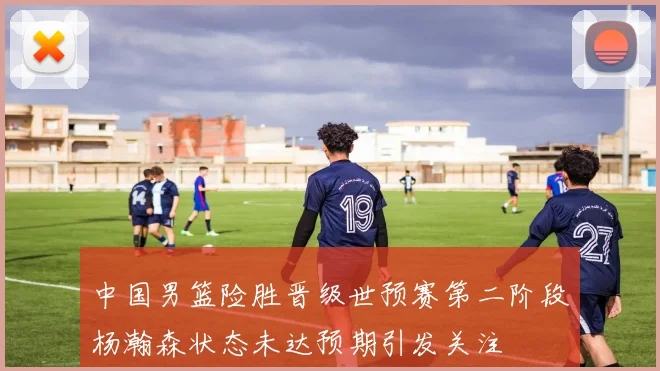 中国男篮险胜晋级世预赛第二阶段杨瀚森状态未达预期引发关注