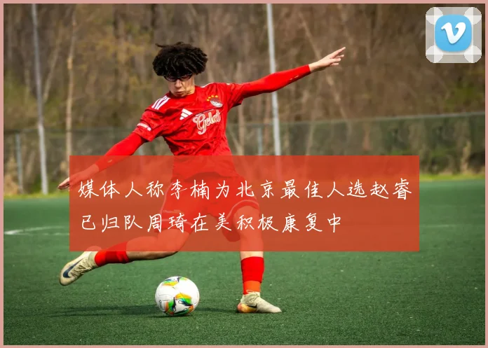 媒体人称李楠为北京最佳人选赵睿已归队周琦在美积极康复中