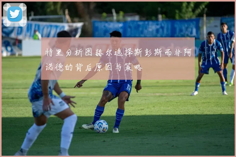 特里分析图赫尔选择斯彭斯而非阿诺德的背后原因与策略