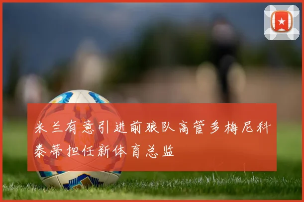 米兰有意引进前狼队高管多梅尼科泰蒂担任新体育总监