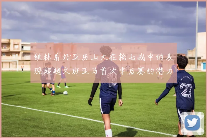 铁林看好亚历山大在抢七战中的表现超越文班亚马首次季后赛的潜力