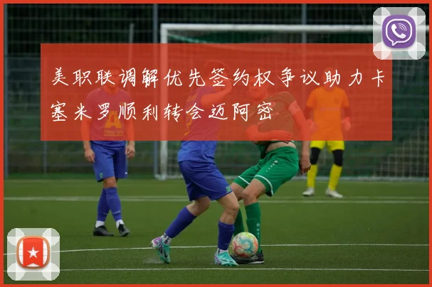 美职联调解优先签约权争议助力卡塞米罗顺利转会迈阿密