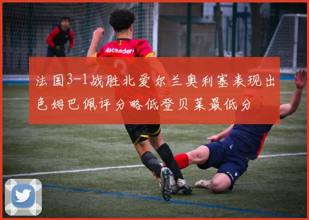 法国3-1战胜北爱尔兰奥利塞表现出色姆巴佩评分略低登贝莱最低分