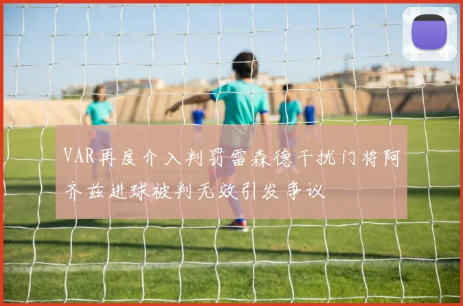 VAR再度介入判罚雷森德干扰门将阿齐兹进球被判无效引发争议